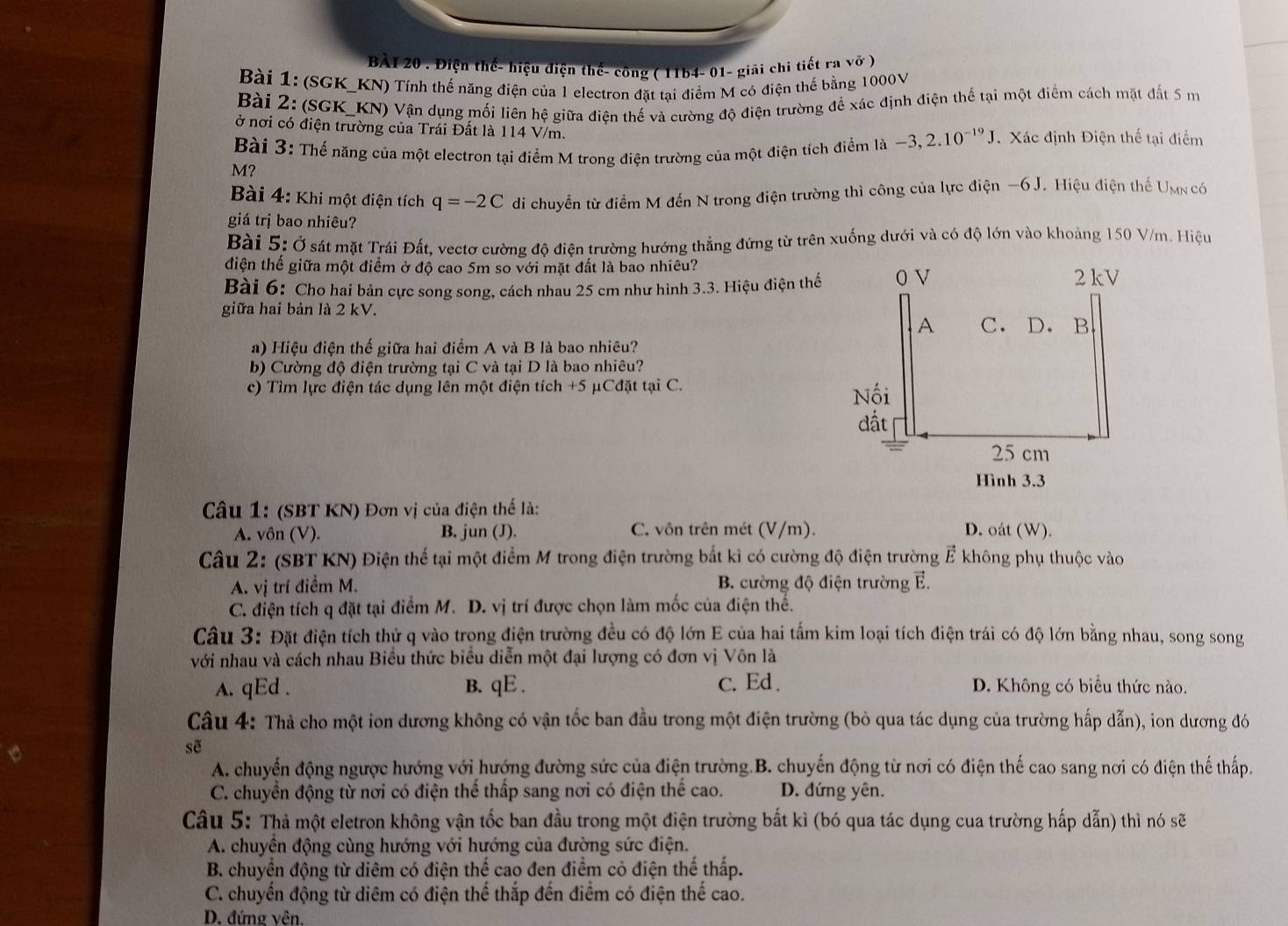 Điện thế- hiệu điện thế- công ( 11b4- 01- giải chi tiết ra vở )
Bài 1: (SGK_KN) Tính thế năng điện của 1 electron đặt tại điểm M có điện thế bằng 1000V
Bài 2: (SGK_KN) Vận dụng mối liên hệ giữa điện thế và cường độ điện trường đề xác định điện thể tại một điểm cách mặt đất 5 m
ở nơi có điện trường của Trái Đất là 114 V/m.
Bài 3: Thể năng của một electron tại điểm M trong điện trường của một điện tích điểm là -3,2.10^(-19)J. Xác định Điện thế tại điểm
M?
Bài 4: Khi một điện tích q=-2C di chuyển từ điểm M đến N trong điện trường thì công của lực điện −6 J. Hiệu điện thể Umn có
giá trị bao nhiêu?
Bài 5: Ở sát mặt Trái Đất, vectơ cường độ điện trường hướng thẳng đứng từ trên xuống dưới và có độ lớn vào khoảng 150 V/m. Hiệu
điện thể giữa một điểm ở độ cao 5m so với mặt đất là bao nhiêu?
Bài 6: Cho hai bản cực song song, cách nhau 25 cm như hình 3.3. Hiệu điện thể
giữa hai bản là 2 kV.
a) Hiệu điện thế giữa hai điểm A và B là bao nhiêu?
b) Cường độ điện trường tại C và tại D là bao nhiêu?
c) Tìm lực điện tác dụng lên một điện tích +5 μCđặt tại C.
Câu 1: (SBT KN) Đơn vị của điện thể là:
A. vôn (V). B. jun (J). C. vôn trên mét (V/m). D. oát (W).
Câu 2: (SBT KN) Điện thể tại một điểm M trong điện trường bắt kì có cường độ điện trường Ả không phụ thuộc vào
A. vị trí điểm M. B. cường độ điện trường E.
C. điện tích q đặt tại điểm M. D. vị trí được chọn làm mốc của điện thế.
Câu 3: Đặt điện tích thử q vào trong điện trường đều có độ lớn E của hai tấm kim loại tích điện trái có độ lớn bằng nhau, song song
với nhau và cách nhau Biểu thức biểu diễn một đại lượng có đơn vị Vôn là
A. qEd . B. qE . c. Ed . D. Không có biểu thức nào.
Câu 4: Thả cho một ion dương không có vận tốc ban đầu trong một điện trường (bỏ qua tác dụng của trường hấp dẫn), ion dương đó
sẽ
A. chuyến động ngược hướng với hướng đường sức của điện trường.B. chuyến động từ nơi có điện thế cao sang nơi có điện thế thấp.
C. chuyển động từ nơi có điện thể thấp sang nơi có điện thể cao. D. đứng yên.
Câu 5: Thả một eletron không vận tốc ban đầu trong một điện trường bất kì (bó qua tác dụng cua trường hấp dẫn) thì nó sẽ
A. chuyền động cùng hướng với hướng của đường sức điện.
B. chuyền động từ diêm có điện thế cao đen điểm cỏ điện thế thấp.
C. chuyển động từ diêm có điện thể thắp đến điểm có điện thể cao.
D. đứng vên.