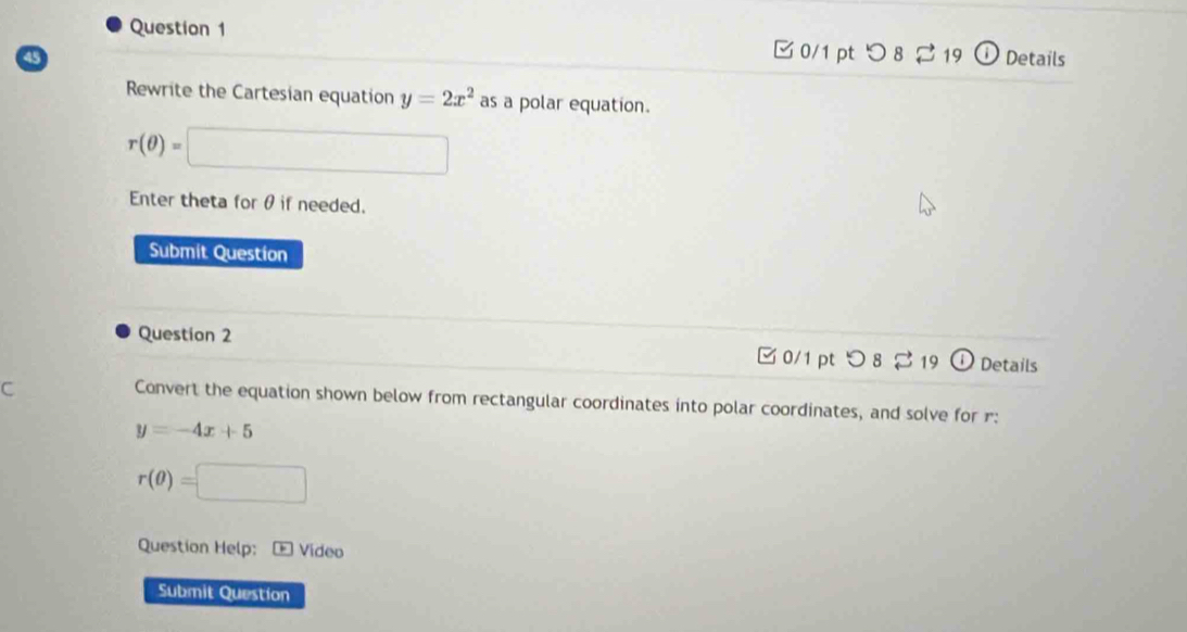 □0/1 pt つ 8 ⇄ 19 
45 ① Details 
Rewrite the Cartesian equation y=2x^2 as a polar equation.
r(θ )=□
Enter theta for θ if needed. 
Submit Question 
Question 2 □ 0/1 pt つ 8 % 19 Details 
C 
Convert the equation shown below from rectangular coordinates into polar coordinates, and solve for r :
y=-4x+5
r(θ )=□
Question Help: + Vídeo 
Submit Question