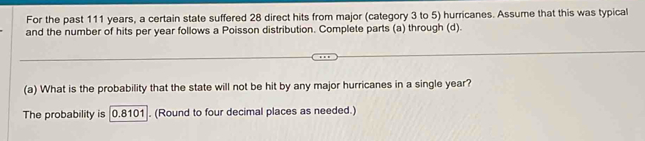 For the past 111 years, a certain state suffered 28 direct hits from major (category 3 to 5) hurricanes. Assume that this was typical 
and the number of hits per year follows a Poisson distribution. Complete parts (a) through (d). 
(a) What is the probability that the state will not be hit by any major hurricanes in a single year? 
The probability is 0.8101. (Round to four decimal places as needed.)