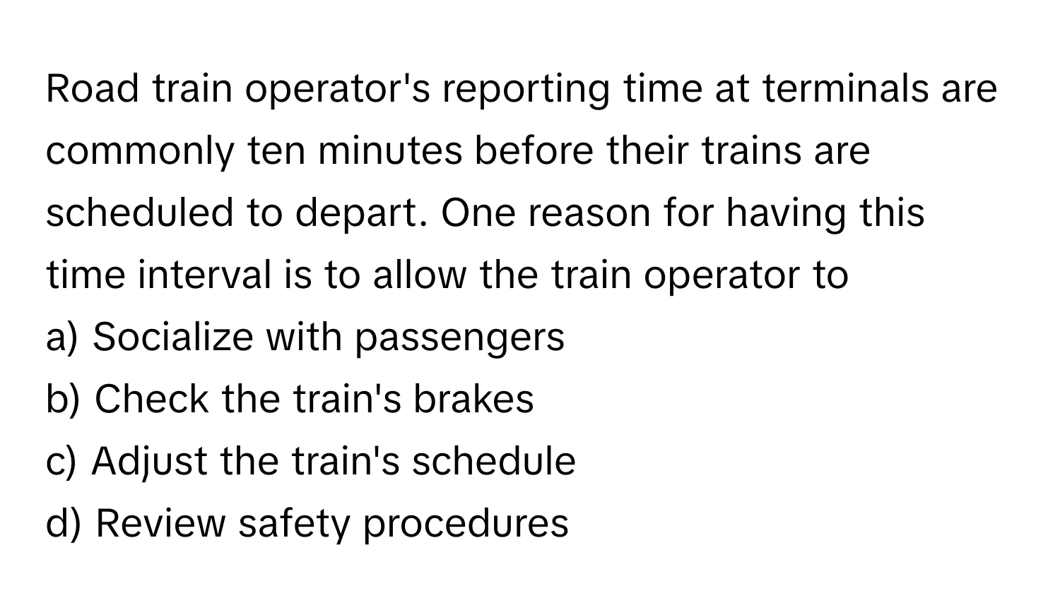 Road train operator's reporting time at terminals are commonly ten minutes before their trains are scheduled to depart. One reason for having this time interval is to allow the train operator to 

a) Socialize with passengers 
b) Check the train's brakes 
c) Adjust the train's schedule 
d) Review safety procedures