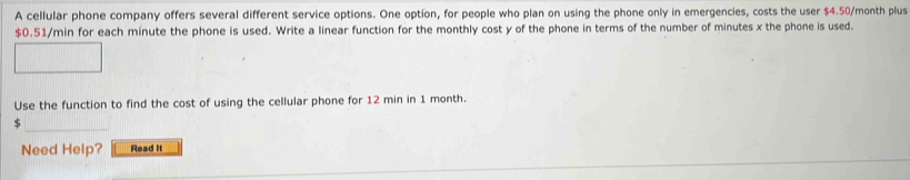 A cellular phone company offers several different service options. One option, for people who plan on using the phone only in emergencies, costs the user $4.50/month plus
$0.51/min for each minute the phone is used. Write a linear function for the monthly cost y of the phone in terms of the number of minutes x the phone is used. 
Use the function to find the cost of using the cellular phone for 12 min in 1 month.
$
Need Help? Read it