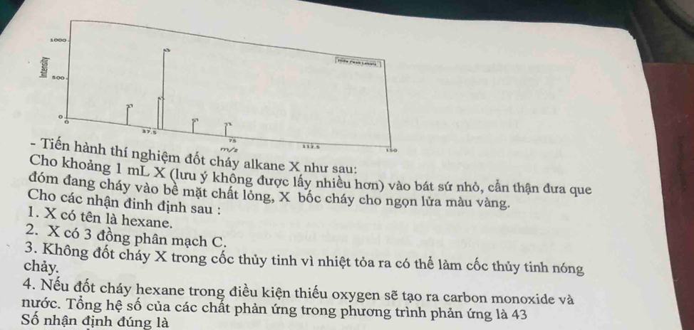 cháy alkane X như sau: 
Cho khoảng 1 mL X (lưu ý khổng được lấy nhiều hơn) vào bát sứ nhỏ, cần thận đưa que 
đóm đang cháy vào bê mặt chất lóng, X bốc cháy cho ngọn lửa màu vàng. 
Cho các nhận định định sau : 
1. X có tên là hexane. 
2. X có 3 đồng phân mạch C. 
3. Không đốt cháy X trong cốc thủy tinh vì nhiệt tỏa ra có thể làm cốc thủy tinh nóng 
chảy. 
4. Nếu đốt cháy hexane trong điều kiện thiếu oxygen sẽ tạo ra carbon monoxide và 
nước. Tổng hệ số của các chất phản ứng trong phương trình phản ứng là 43
Số nhận định đúng là