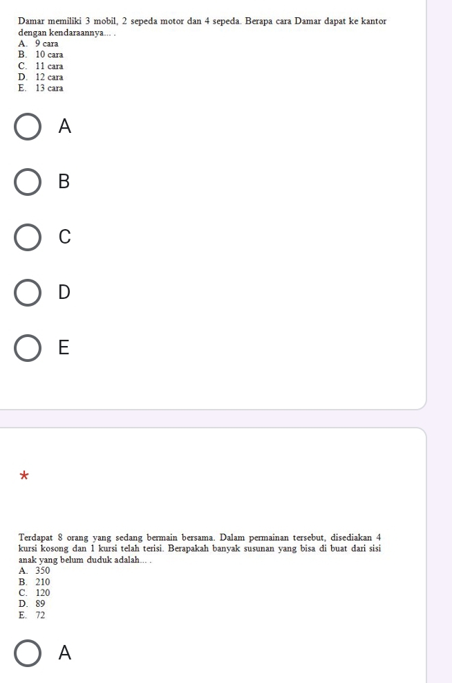 Damar memiliki 3 mobil, 2 sepeda motor dan 4 sepeda. Berapa cara Damar dapat ke kantor
dengan kendaraannya... .
A. 9 cara
B. 10 cara
C. 11 cara
D. 12 cara
E. 13 cara
A
B
C
D
E
*
Terdapat 8 orang yang sedang bermain bersama. Dalam permainan tersebut, disediakan 4
kursi kosong dan 1 kursi telah terisi. Berapakah banyak susunan yang bisa di buat dari sisi
anak yang belum duduk adalah... .
A. 350
B. 210
C. 120
D. 89
E. 72
A