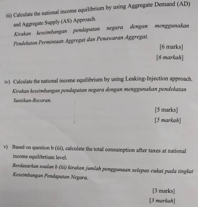 iii) Calculate the national income equilibrium by using Aggregate Demand (AD) 
and Aggregate Supply (AS) Approach. 
Kirakan keseimbangan pendapatan negara dengan menggunakan 
Pendekatan Permintaan Aggregat dan Penawaran Äggregat. 
[6 marks] 
[6 markah] 
iv) Calculate the national income equilibrium by using Leaking-Injection approach. 
Kirakan keseimbangan pendapatan negara dengan menggunakan pendekatan 
Suntikan-Bocoran. 
[5 marks] 
[5 markah] 
v) Based on question b (iii), calculate the total consumption after taxes at national 
income equilibrtium level. 
Berdasarkan soalan b (iii) kirakan jumlah penggunaan selepas cukai pada tingkat 
Keseimbangan Pendapatan Negara. 
[3 marks] 
[3 markah]