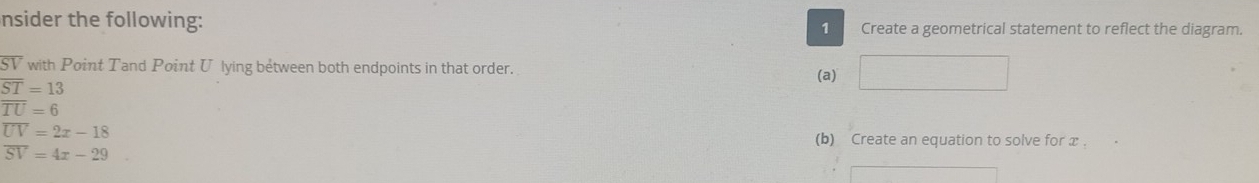 nsider the following: 1 Create a geometrical statement to reflect the diagram.
SV with Point Tand Point U lying between both endpoints in that order. (a) ^
overline ST=13
overline TU=6
overline UV=2x-18
(b) Create an equation to solve for x.
overline SV=4x-29