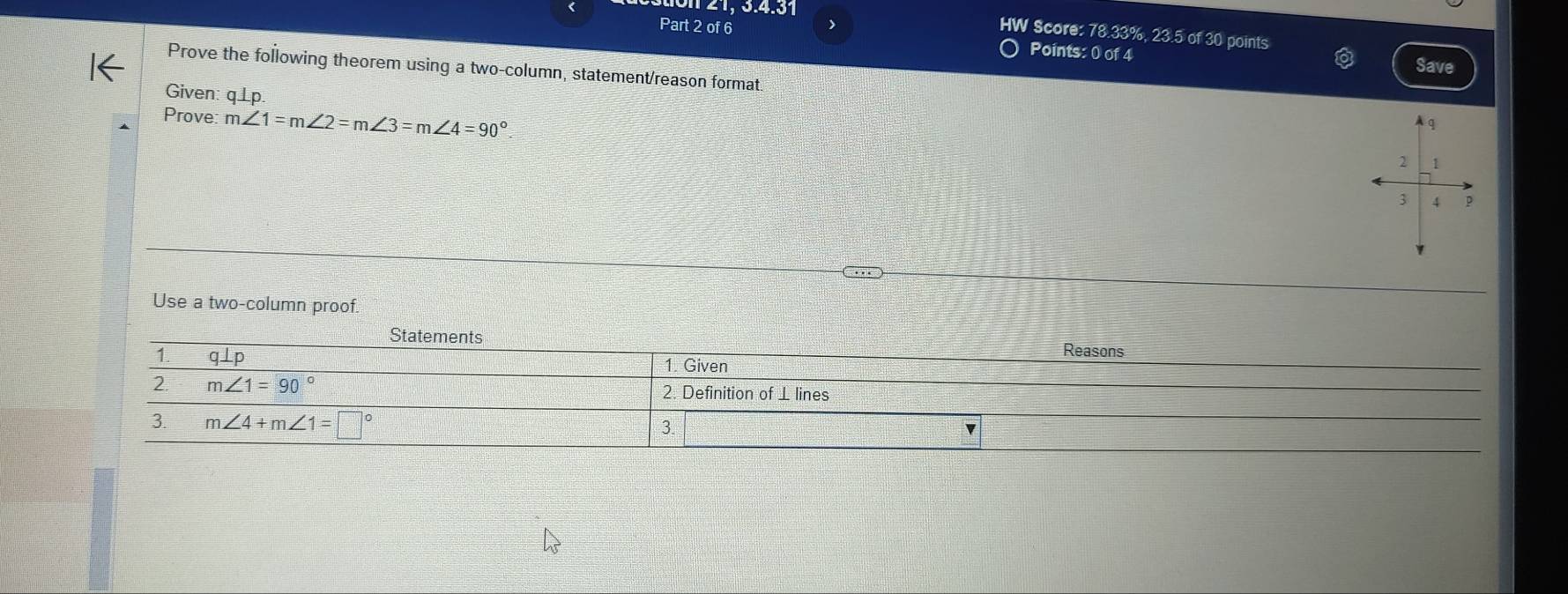 2  1, 3.4.31
Part 2 of 6 )
HW Score: 78.33%, 23.5 of 30 points
Points: 0 of 4 Save
Prove the following theorem using a two-column, statement/reason format
Given: q ⊥p.
Prove m∠ 1=m∠ 2=m∠ 3=m∠ 4=90°
A q
2 1
3 4
Use a two-column proof.