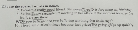 Choose the correct words in italics. 
7. Fatma's a really good friend. She never forgety' is forgetting my birthday. 
8. Selina(doesn't work isn't working in her office at the moment because the 
builders are there. 
9 Do you believ/ Are you believing anything that child says? 
10. These are difficult times because fuel prices are going up go up quickly.