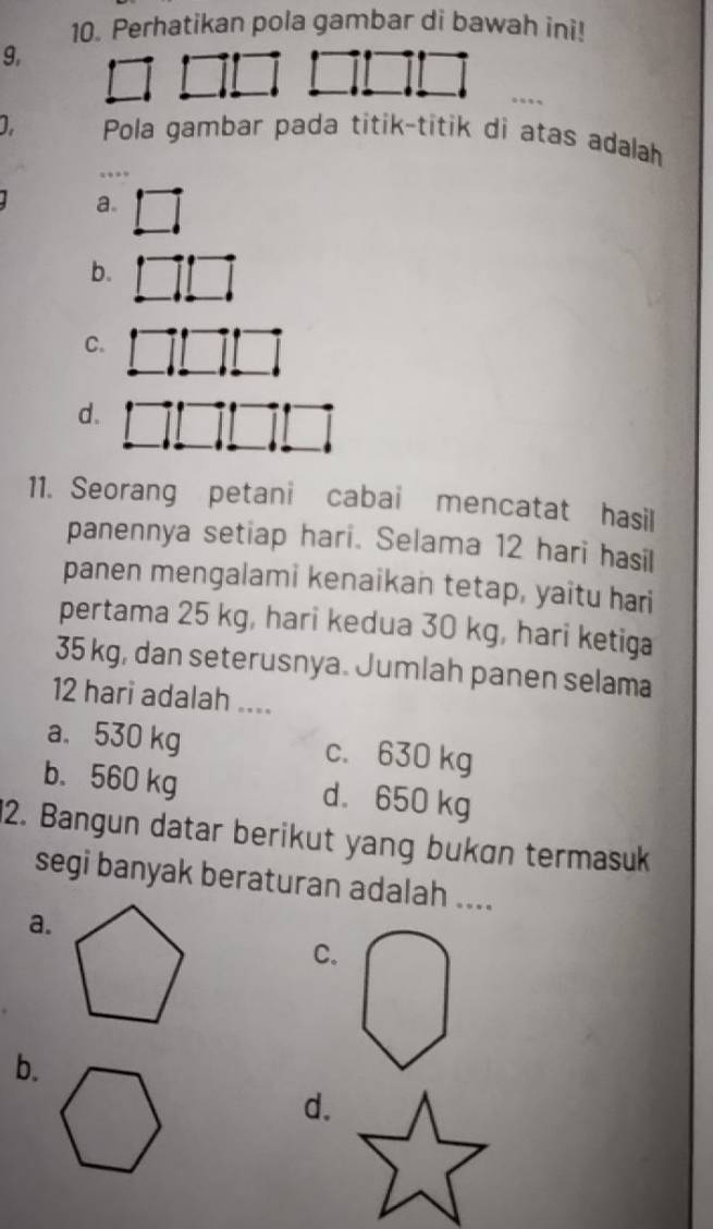 Perhatikan pola gambar di bawah ini!
9,
D Pola gambar pada titik-titik di atas adalah
a.
b.
C.
d.
11. Seorang petani cabai mencatat hasil
panennya setiap hari. Selama 12 hari hasil
panen mengalami kenaikan tetap, yaitu hari
pertama 25 kg, hari kedua 30 kg, hari ketiga
35 kg, dan seterusnya. Jumlah panen selama
12 hari adalah ....
a. 530 kg c. 630 kg
b. 560 kg d. 650 kg
2. Bangun datar berikut yang bukɑn termasuk
segi banyak beraturan adalah ....
a.
C.
b.
d.