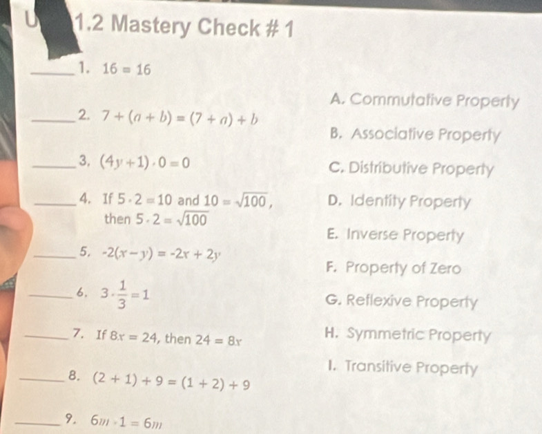 1.2 Mastery Check # 1
_1. 16=16
A. Commutative Property
_2. 7+(a+b)=(7+a)+b
B. Associative Property
_3. (4y+1)· 0=0 C. Distributive Property
_4. If 5· 2=10 and 10=sqrt(100), D. Identity Property
then 5· 2=sqrt(100)
E. Inverse Property
_5. -2(x-y)=-2x+2y
F. Property of Zero
_6. 3·  1/3 =1 G. Reflexive Property
_7. If 8x=24 , then 24=8x
H. Symmetric Property
1. Transitive Property
_8. (2+1)+9=(1+2)+9
_9. 6m· 1=6m