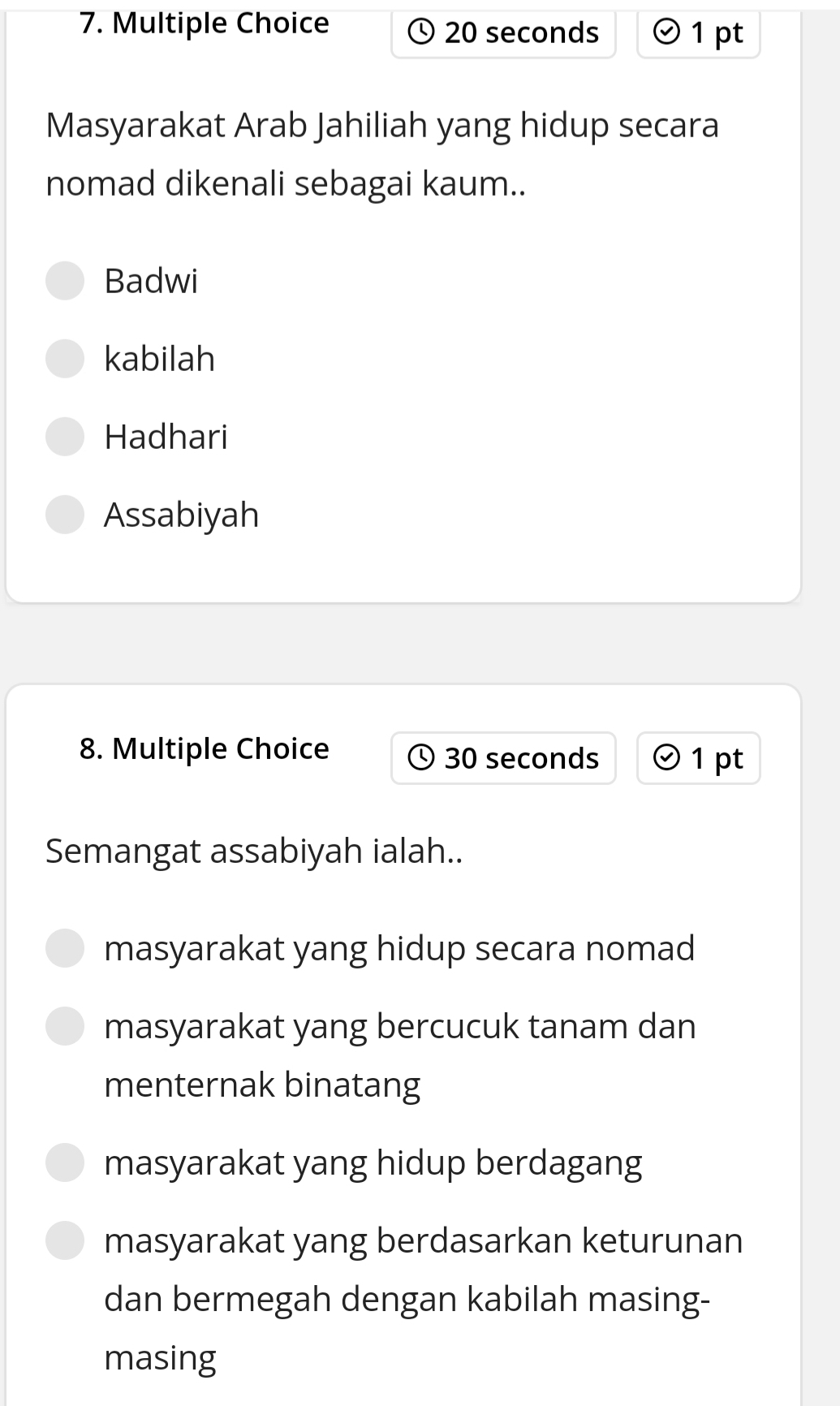 20 seconds 1 pt
Masyarakat Arab Jahiliah yang hidup secara
nomad dikenali sebagai kaum..
Badwi
kabilah
Hadhari
Assabiyah
8. Multiple Choice 30 seconds 1 pt
Semangat assabiyah ialah..
masyarakat yang hidup secara nomad
masyarakat yang bercucuk tanam dan
menternak binatang
masyarakat yang hidup berdagang
masyarakat yang berdasarkan keturunan
dan bermegah dengan kabilah masing-
masing