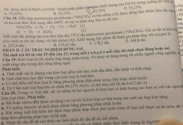 mL dung dịch KMnO₄ 0,025M. Thành phần phần trậm theo khối lượng của FeC U 3  trong quậng nói trên là
C. 65,25%. D. 55,25% l) Họ
A. 13,05%. B. 50,25%.
Câu 18. Hỗn hợp ammonium perchlorate ( NH₄ClO₄) và bột nhôm (Al) được dùng làm nhiên liệu rắn củay ) M(
) D:
vũ trụ con thoi. Khi nung đến 200°C sẽ xảy ra phản ứng theo sơ đồ sau: rāu
NH_4ClO_4to N_2+Cl_2+O_2+H_2O (1) ợng
Al+O_2to Al_2O_3 (2) ròn
toi tiêu tồn 775,5 tần ammonium perchlorate ( NH₄ClO₄). Giả sử tất cá khí oxy
âu
Mỗi m hày
(O_2) sinh ra chỉ tác dụng với bột nhôm (Al). Khổi lượng bột nhôm đã tham gia phản ứng với oxygen là
A. 237,6 tấn. B. 133,65 tấn.
pHÀN II. CÂU tRÁC NGHIệM đÚNG SAI. C. 178,2 tån. D. 448,8 tần.
è t
1a
Thí sinh trả lời từ câu 19 đến câu 22; trong mỗi ý a,b,c,d ở mỗi câu, thí sinh chọn đúng hoặc sai.
Câu 19: Kim loại có rất nhiều ứng dụng quan trọng. Nó được sử dụng trong rắt nhiều ngành công nghiệp, sĩ
xuất cũng như trong đời sống hàng ngày.
Phát biêu
a. Tính chất vật lý chung của kim loại gồm tính dẻo, tính dẫn điện, dẫn nhiệt và tính cứng.
b.Tính chất hóa học đặc trưng của kim loại là tính khử.
c. Có thể điều chế kim loại K bằng phương pháp điện phân nóng chảy hoặc nhiệt luyện.
d. Từ 2 tấn một loại bauxite có chứa 49,32% Al_2O_3 , có thể điều chế tối đa 0,622 tần Al.
Câu 20. Trong vỏ Trái đất, sắt và nhôm là hai nguyên tố kim loại có hàm lượng cao hơn so với các nguyên
kim loại khác. Phát biểu
a. Sắt hoặc nhôm đều được sử dụng với vai trò là kim loại cơ bản trong sản xuất các hợp kim nặng.
b. Từ quặng bauxite sẽ tách được nhôm bằng phương pháp nhiệt luyện.
c. Khi tráng một lớp kẽm lên đinh thép (đinh thép được phủ hoàn toàn) sẽ hạn chế được sự ăn mòn sắt t
thép theo phương pháp bảo vệ bể mặt.
d. Nhiệt độ cần để tái chế thép cao hơn nhiệt độ cần để tái chế nhôm.
tầu tự sôi có thành phần theo khối lương là Mg(90°