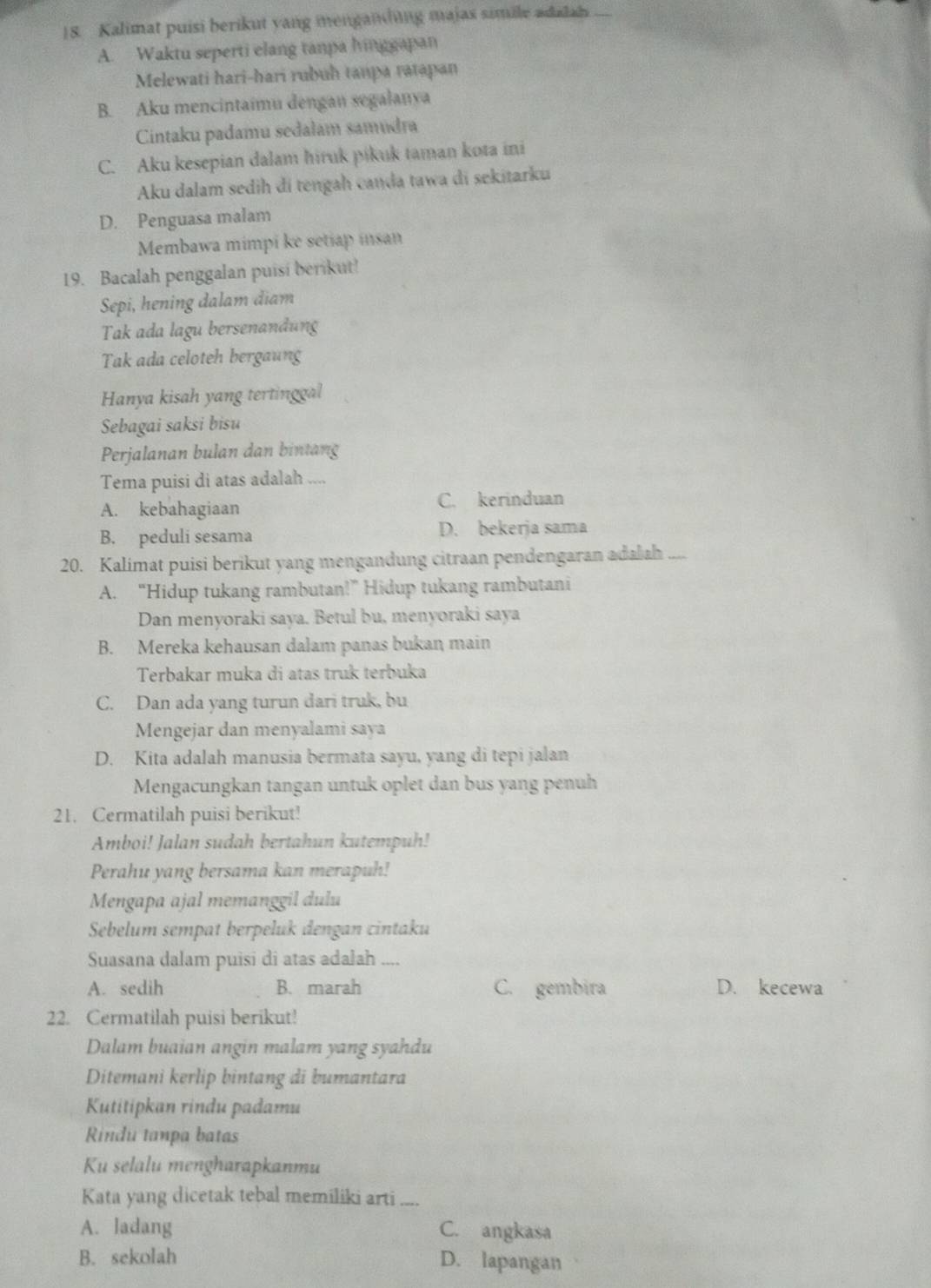 Kalimat puisi berikut yang menganding majas simile adalah
A. Waktu seperti elang tanpa hinggapan
Melewati hari-hari rubuh tanpa ratapan
B. Aku mencintaimu dengan segalanya
Cintaku padamu sedałam samudra
C. Aku kesepian dalam hiruk pikuk taman kota ini
Aku dalam sedih đi tengah canda tawa di sekitarku
D. Penguasa malam
Membawa mimpi ke setiap insan
19. Bacalah penggalan puisi berikut!
Sepi, hening dalam điam
Tak ada lagu bersenandung
Tak ada celoteh bergaung
Hanya kisah yang tertinggal
Sebagai saksi bisu
Perjalanan bulan dan bintang
Tema puisi di atas adalah ....
A. kebahagiaan C. kerinduan
B. peduli sesama D. bekerja sama
20. Kalimat puisi berikut yang mengandung citraan pendengaran adalah ....
A. “Hidup tukang rambutan!”Hidup tukang rambutani
Dan menyoraki saya. Betul bu, menyoraki saya
B. Mereka kehausan dalam panas bukan main
Terbakar muka di atas truk terbuka
C. Dan ada yang turun dari truk, bu
Mengejar dan menyalami saya
D. Kita adalah manusia bermata sayu, yang di tepi jalan
Mengacungkan tangan untuk oplet dan bus yang penuh
21. Cermatilah puisi berikut!
Amboi! Jalan sudah bertahun kutempuh!
Perahu yang bersama kan merapuh!
Mengapa ajal memanggil dulu
Sebelum sempat berpeluk dengan cintaku
Suasana dalam puisi di atas adalah ....
A. sedih B. marah C. gembira D. kecewa
22. Cermatilah puisi berikut!
Dalam buaian angin malam yang syahdu
Ditemani kerlip bintang di bumantara
Kutitipkan rindu padamu
Rindu tanpa batas
Ku selalu mengharapkanmu
Kata yang dicetak tebal memiliki arti ....
A. ladang C. angkasa
B. sekolah D. lapangan