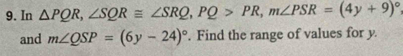 In △ PQR, ∠ SQR≌ ∠ SRQ, PQ>PR, m∠ PSR=(4y+9)^circ 
and m∠ QSP=(6y-24)^circ . Find the range of values for y.