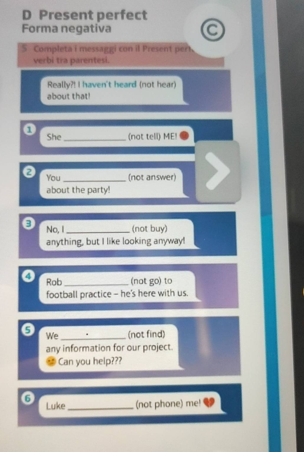 Present perfect 
Forma negativa a 
5 Completa i messaggi con il Present pert 
verbi tra parentesi. 
Really?! I haven't heard (not hear) 
about that! 
She_ (not tell) ME! 
a You _(not answer) 
about the party! 
8 
No, I _(not buy) 
anything, but I like looking anyway! 
Rob _(not go) to 
football practice - he's here with us. 
9 We_ (not find) 
any information for our project. 
Can you help??? 
Luke_ (not phone) me!