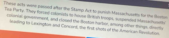 These acts were passed after the Stamp Act to punish Massachusetts for the Boston 
Tea Party. They forced colonists to house British troops, suspended Massachusetts' 
colonial government, and closed the Boston harbor, among other things, directly 
leading to Lexington and Concord, the first shots of the American Revolution.