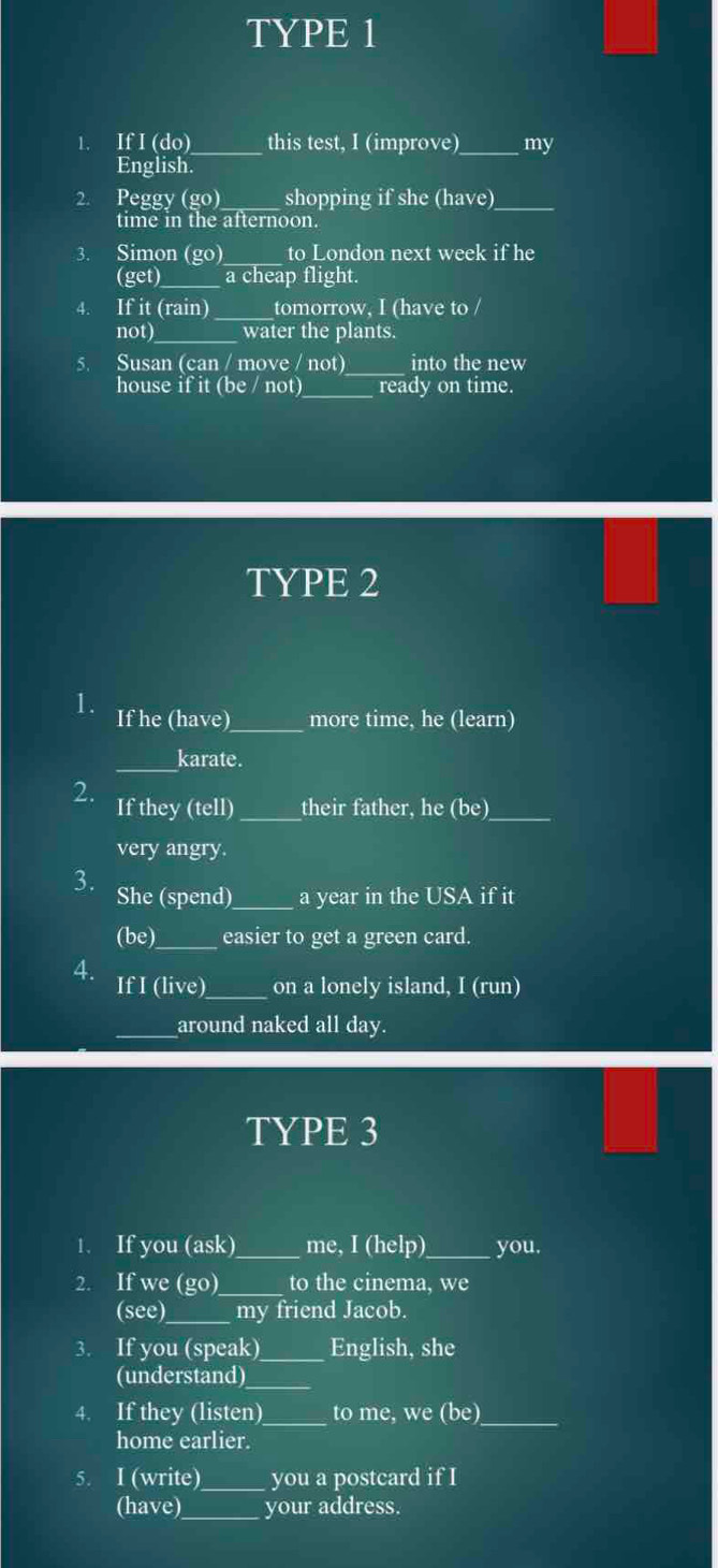 TYPE 1 
1. If I (do) _this test, I (improve)_ my 
English. 
2. Peggy (go) shopping if she (have)_ 
time in the afternoon. 
3. Simon (go)_ to London next week if he 
(get)_ a cheap flight. 
4. If it (rain)_ tomorrow, I (have to / 
not)_ water the plants. 
_ 
5. Susan (can / move / not) into the new 
house if it (be / not) ready on time. 
TYPE 2 
1. If he (have)_ more time, he (learn) 
_karate. 
2. If they (tell) _their father, he (be)_ 
very angry. 
3. She (spend)_ a year in the USA if it 
(b e)_ easier to get a green card. 
4. 
If I (live)_ on a lonely island, I (run) 
_around naked all day. 
TYPE 3 
1. If you (ask)_ me, I (help)_ you. 
2. If we (go)_ to the cinema, we 
(see)_ my friend Jacob. 
3. If you (speak) _English, she 
(understand)_ 
4. If they (listen)_ to me, we (be)_ 
home earlier. 
5. I (write) _you a postcard if I 
(have)_ your address.