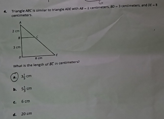 Triangle ABC is similar to triangle ADE with AB=2 centimeters, BD=3 centimeters, and DE=8
centimeters.
What is the length of overline BC in centimeters?
a. 3 1/5 cm
b. 5 1/3 cm
c. 6 cm
d. 20 cm