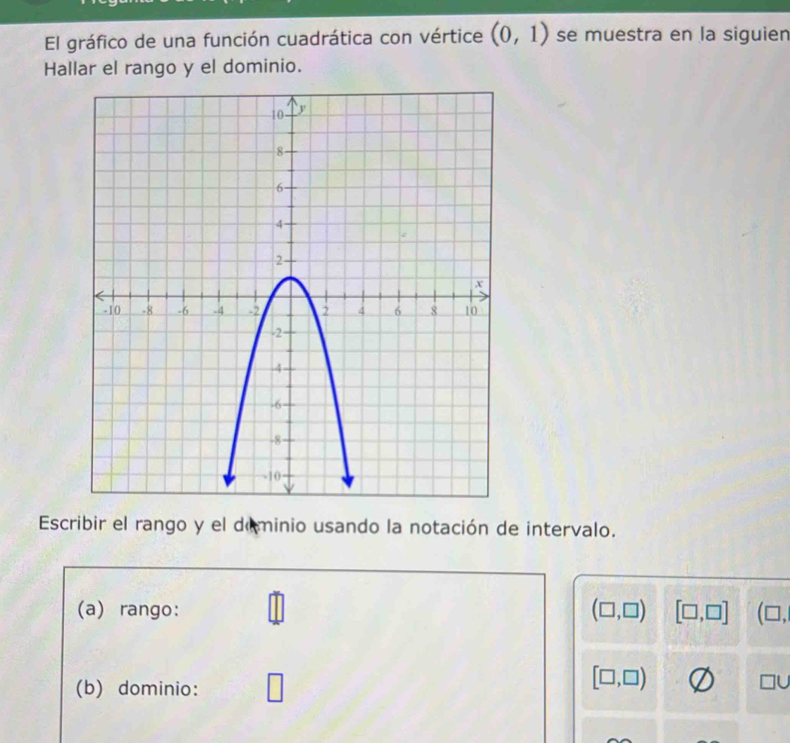 El gráfico de una función cuadrática con vértice (0,1) se muestra en la siguien 
Hallar el rango y el dominio. 
Escribir el rango y el deminio usando la notación de intervalo. 
(a) rango: (□ ,□ ) [□ ,□ ] (□ , 
1 
(b) dominio: □
[□ ,□ )