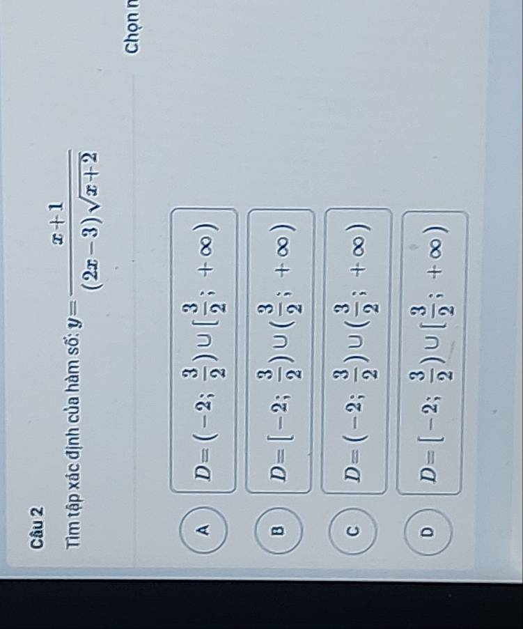 Tim tập xác định của hàm số: y= (x+1)/(2x-3)sqrt(x+2) 
Chọn n
A D=(-2; 3/2 )∪ [ 3/2 ;+∈fty )
B D=[-2; 3/2 )∪ ( 3/2 ;+∈fty )
C D=(-2; 3/2 )∪ ( 3/2 ;+∈fty )
D D=[-2; 3/2 )∪ [ 3/2 ;+∈fty )