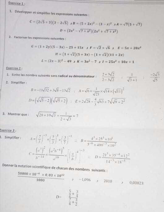 Développer et simplifier les expressions suivantes :
C=(2sqrt(5)+3)(3-2sqrt(5)),B=(5+2x)^2-(3-x)^2,A=sqrt(7)(5+sqrt(7))
D=(2x^2-sqrt(7+x^2))(2x^2+sqrt(7+x^2))
2. Factoriser les expressions suivantes :
G=(1+2y)(5-3x)-25+15x,F=sqrt(2)+sqrt(6),E=5x+20x^2
H=(1+sqrt(2))(5+3x)-(1+sqrt(2))(11+2x)
L=(2x-3)^2-49,K=3a^2-7,I=25x^2+10x+1
Exercice 2 :
1. Ecrire les nombre suivants sans radical au dénominateur :  (2+3sqrt(2))/2-3sqrt(2) + 1/sqrt(3)+1 = (-2sqrt(3))/sqrt(5) 
2. Simplifier :
B=-11sqrt(32)+3sqrt(8)-13sqrt(2):A=sqrt(6)*  1/sqrt(21) * sqrt(14)* (sqrt(11))^2
D=(sqrt(sqrt 5)-2)(sqrt(sqrt 5)+2):E=2sqrt(28)- 4/3 sqrt(63)+7sqrt(sqrt 9)+2^2
3. Montrer que : sqrt(28+10sqrt 3)+ 1/2+sqrt(3) =7
Exercice 3 :
1. Simplifier : A=( 7/3 )^-3* ( 7/3 )^5* ( 3/7 )^-1;:B= (4^3* 25^3* 10^1)/5^(-6)* 400^(-3)* 10^2 
C=frac (a^3)^2b^(-14)* frac (a^2b^(-1))^5a^(10)* [( a/b )^4]^-3/ D= (21^3* 35^(-4)* 12^2)/14^(-1)* 18^(-5) 
Donner la notation scientifique de chacun des nombres suivants :
 (50000* 10^(-4)* 0.03* 10^(12))/1000  -1,096,2010, C.00023
D=frac  5/2 + 3/4  7/4 + 3/2 