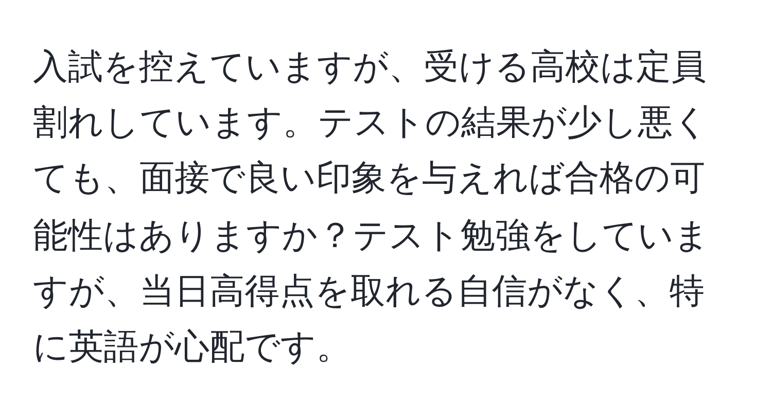 入試を控えていますが、受ける高校は定員割れしています。テストの結果が少し悪くても、面接で良い印象を与えれば合格の可能性はありますか？テスト勉強をしていますが、当日高得点を取れる自信がなく、特に英語が心配です。