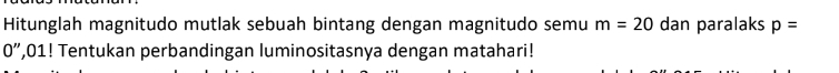 Hitunglah magnitudo mutlak sebuah bintang dengan magnitudo semu m=20 dan paralaks p=
0'' ,01! Tentukan perbandingan luminositasnya dengan matahari!