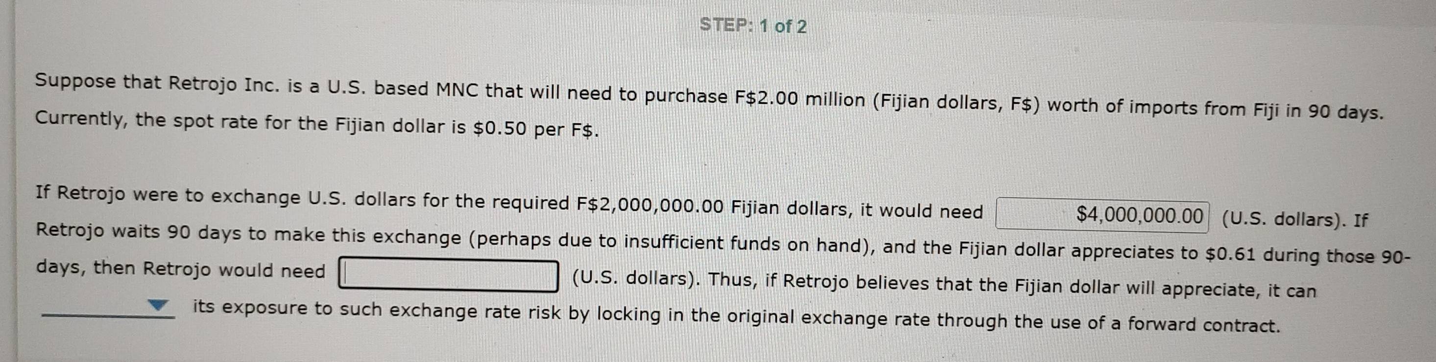 of 2 
Suppose that Retrojo Inc. is a U.S. based MNC that will need to purchase F$2.00 million (Fijian dollars, F$) worth of imports from Fiji in 90 days. 
Currently, the spot rate for the Fijian dollar is $0.50 per F$. 
If Retrojo were to exchange U.S. dollars for the required F $2,000,000.00 Fijian dollars, it would need $4,000,000.00 (U.S. dollars). If 
Retrojo waits 90 days to make this exchange (perhaps due to insufficient funds on hand), and the Fijian dollar appreciates to $0.61 during those 90-
days, then Retrojo would need (U.S. dollars). Thus, if Retrojo believes that the Fijian dollar will appreciate, it can 
its exposure to such exchange rate risk by locking in the original exchange rate through the use of a forward contract.