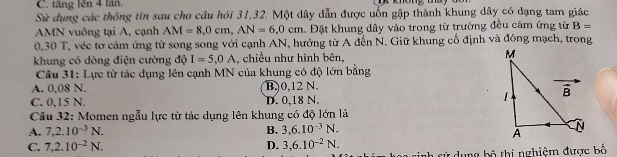 C. tăng lên 4 lần.
Sử dụng các thống tin sau cho cầu hỏi 31,32. Một dây dẫn được uốn gập thành khung dây có dạng tam giác
AMN vuông tại A, cạnh AM=8,0cm,AN=6,0cm. Đặt khung dây vào trong từ trường đều cảm ứng từ B=
0,30 T, véc tơ cảm ứng từ song song với cạnh AN, hướng từ A đến N. Giữ khung cố định và đóng mạch, trong
khung có dòng điện cường độ I=5,0A , chiều như hình bên,
Câu 31: Lực từ tác dụng lên cạnh MN của khung có độ lớn bằng
A. 0,08 N. B)0,12 N.
C. 0,15 N. D. 0,18 N.
Câu 32: Momen ngẫu lực từ tác dụng lên khung có độ lớn là
A. 7,2.10^(-3)N. B. 3,6.10^(-3)N.
C. 7,2.10^(-2)N. D. 3,6.10^(-2)N.
g bộ thí nghiêm được bố