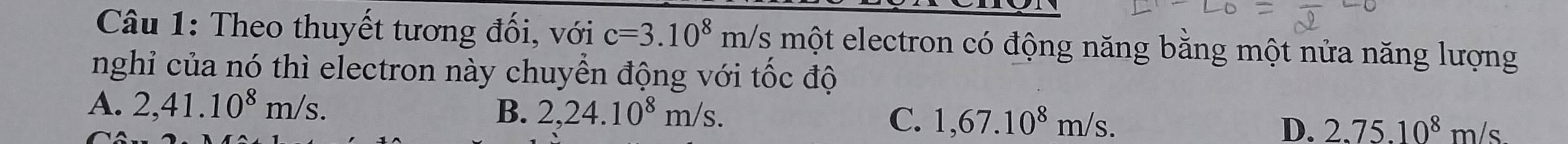 Theo thuyết tương đối, với c=3.10^8 m/s một electron có động năng bằng một nửa năng lượng
nghỉ của nó thì electron này chuyển động với tốc độ
A. 2,41.10^8m/s. B. 2,24.10^8m/s.
C. 1,67.10^8m/s.
D. 2.75.10^8m/s