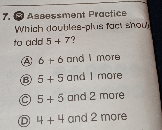 、 Assessment Practice
Which doubles-plus fact shoul
to add 5+7 ?
Ⓐ 6+6 and I more
B 5+5 and I more
C 5+5 and 2 more
D 4+4 and 2 more