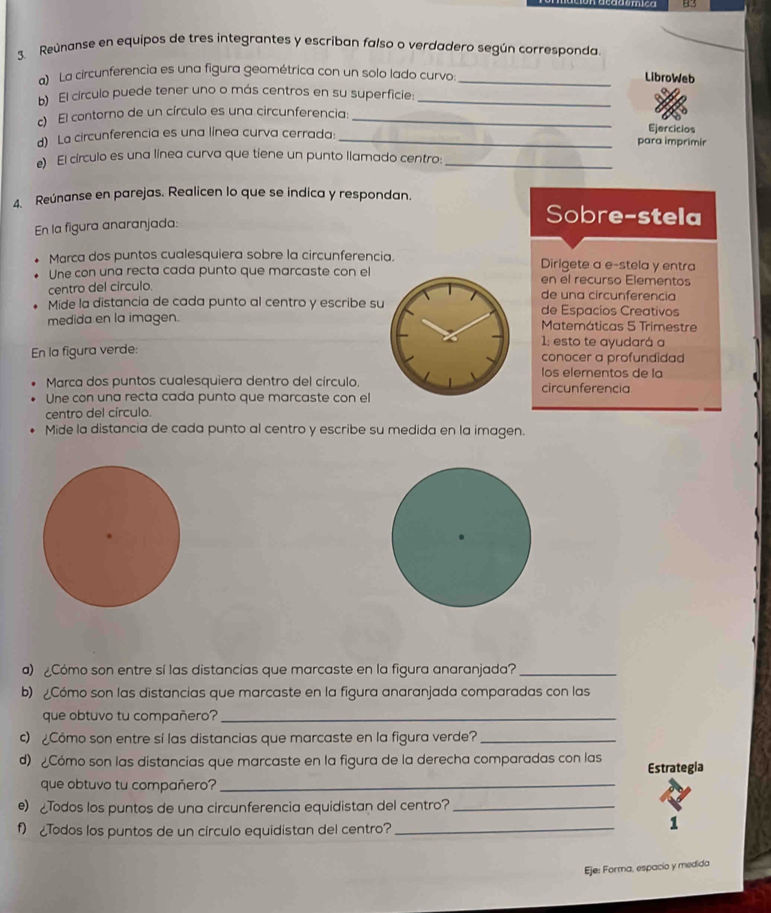 B3
3. Reúnanse en equipos de tres integrantes y escriban falso o verdadero según corresponda.
a) La circunferencia es una figura geométrica con un solo lado curvo_
LibroWeb
b) El círculo puede tener uno o más centros en su superficie:_
c) El contorno de un círculo es una circunferencia:_
Ejercícios
d) La circunferencia es una línea curva cerrada:_ para imprimir
e) El círculo es una línea curva que tiene un punto llamado centro:_
4. Reúnanse en parejas. Realicen lo que se indica y respondan.
En la figura anaranjada:
Sobre-stela
Marca dos puntos cualesquiera sobre la circunferencia. Dirigete a e-stela y entra
Une con una recta cada punto que marcaste con el en el recurso Elementos
centro del circulo.
de una circunferencia
Mide la distancia de cada punto al centro y escribe su de Espacios Creativos
medida en la imagen. Matemáticas 5 Trimestre
1; esto te ayudará a
En la figura verde: conocer a profundidad
los elementos de la
Marca dos puntos cualesquiera dentro del círculo. circunferencia
Une con una recta cada punto que marcaste con el
centro del círculo.
Mide la distancia de cada punto al centro y escribe su medida en la imagen.
a) ¿Cómo son entre sí las distancias que marcaste en la figura anaranjada?_
b) Cómo son las distancias que marcaste en la figura anaranjada comparadas con las
que obtuvo tu compañero?_
c)  Cómo son entre sí las distancias que marcaste en la figura verde?_
d) Cómo son las distancias que marcaste en la figura de la derecha comparadas con las
Estrategia
que obtuvo tu compañero?_
e) Todos los puntos de una circunferencia equidistan del centro?_
f) Todos los puntos de un círculo equidistan del centro?_
1
Eje: Forma, espacio y medida