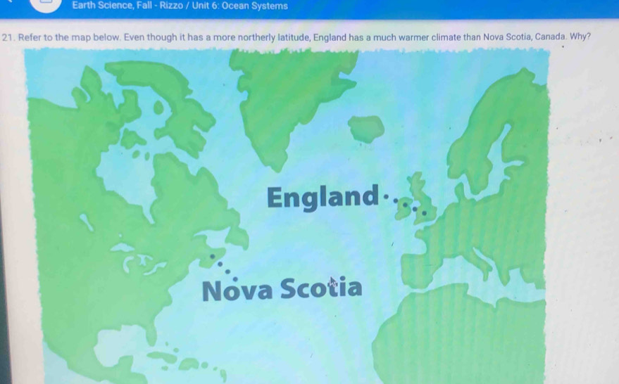 Earth Science, Fall - Rizzo / Unit 6: Ocean Systems 
21. Refer to the map below. Even though it has a more northerly latitude, England has a much warmer climate than Nova Scotia, Canada. Why?