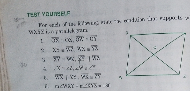 TEST YOURSELF 
For each of the following, state the condition that supports w
WXYZ is a parallelogram. 
1. overline OX≌ overline OZ, overline OW≌ overline OY
2. overline XY≌ overline WZ, overline WX≌ overline YZ
3. overline XY≌ overline WZ, overline XYparallel overline WZ
4. ∠ X≌ ∠ Z, ∠ W≌ ∠ Y
5. overline WXparallel overline ZY, overline WX≌ overline ZY
6. m∠ WXY+m∠ XYZ=180