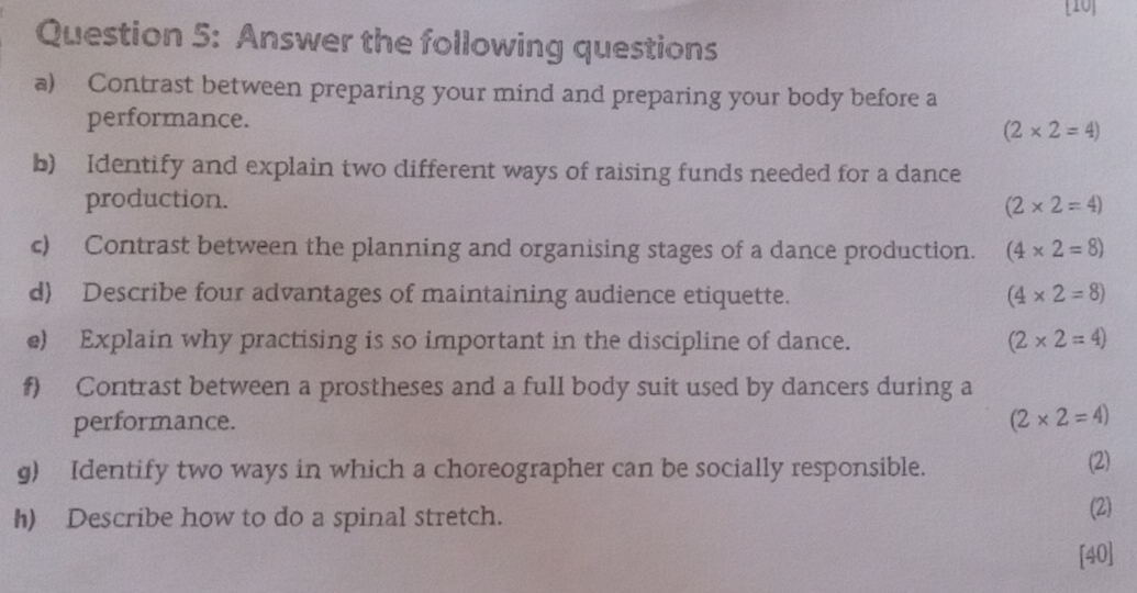 [10] 
Question 5: Answer the following questions 
a) Contrast between preparing your mind and preparing your body before a 
performance. (2* 2=4)
b) Identify and explain two different ways of raising funds needed for a dance 
production. (2* 2=4)
c) Contrast between the planning and organising stages of a dance production. (4* 2=8)
d) Describe four advantages of maintaining audience etiquette.
(4* 2=8)
e) Explain why practising is so important in the discipline of dance. (2* 2=4)
f) Contrast between a prostheses and a full body suit used by dancers during a 
performance. (2* 2=4)
g) Identify two ways in which a choreographer can be socially responsible. (2) 
h) Describe how to do a spinal stretch. (2) 
[40]