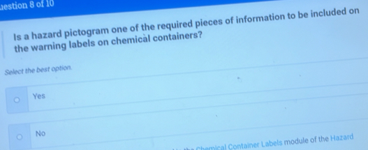 estion 8 of 10
Is a hazard pictogram one of the required pieces of information to be included on
the warning labels on chemical containers?
Select the best option.
Yes
No
Chemical Container Labels module of the Hazard