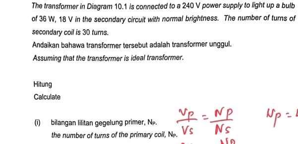 The transformer in Diagram 10.1 is connected to a 240 V power supply to light up a bulb 
of 36 W, 18 V in the secondary circuit with normal brightness. The number of turns of 
secondary coil is 30 turns. 
Andaikan bahawa transformer tersebut adalah transformer unggul. 
Assuming that the transformer is ideal transformer. 
Hitung 
Calculate 
(i) bilangan lilitan gegelung primer, N. 
the number of turns of the primary coil, NP.