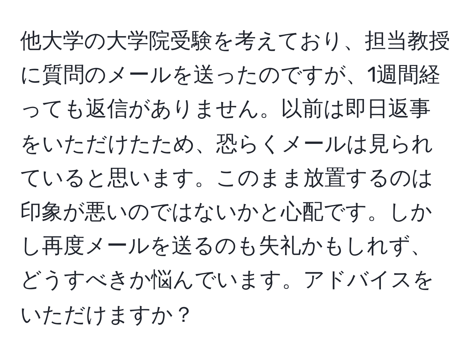 他大学の大学院受験を考えており、担当教授に質問のメールを送ったのですが、1週間経っても返信がありません。以前は即日返事をいただけたため、恐らくメールは見られていると思います。このまま放置するのは印象が悪いのではないかと心配です。しかし再度メールを送るのも失礼かもしれず、どうすべきか悩んでいます。アドバイスをいただけますか？