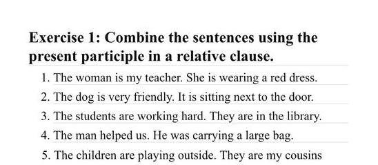 Combine the sentences using the 
present participle in a relative clause. 
1. The woman is my teacher. She is wearing a red dress. 
2. The dog is very friendly. It is sitting next to the door. 
3. The students are working hard. They are in the library. 
4. The man helped us. He was carrying a large bag. 
5. The children are playing outside. They are my cousins