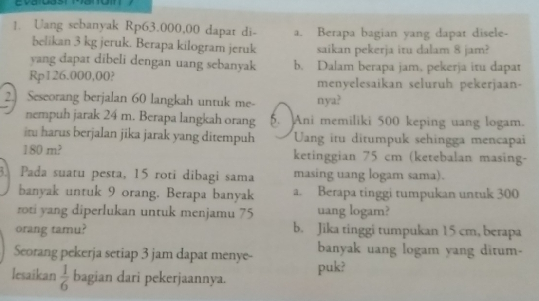 Uang sebanyak Rp63.000,00 dapat di- a. Berapa bagian yang dapat disele-
belikan 3 kg jeruk. Berapa kilogram jeruk saikan pekerja itu dalam 8 jam?
yang dapat dibeli dengan uang sebanyak b. Dalam berapa jam, pekerja itu dapat
Rp126.000,00?
menyelesaikan seluruh pekerjaan-
2. Seseorang berjalan 60 langkah untuk me- nya?
nempuh jarak 24 m. Berapa langkah orang. Ani memiliki 500 keping uang logam.
itu harus berjalan jika jarak yang ditempuh Ung itu ditumpuk sehingga mencapai
180 m? ketinggian 75 cm (ketebalan masing-
3. Pada suatu pesta, 15 roti dibagi sama masing uang logam sama).
banyak untuk 9 orang. Berapa banyak a. Berapa tinggi tumpukan untuk 300
roti yang diperlukan untuk menjamu 75 uang logam?
orang tamu? b. Jika tinggi tumpukan 15 cm, berapa
Seorang pekerja setiap 3 jam dapat menye-
banyak uang logam yang ditum-
puk?
lesaikan  1/6  bagian dari pekerjaannya.