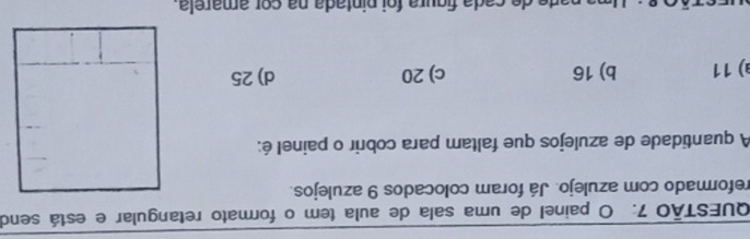 painel de uma sala de aula tem o formato retangular e está send
reformado com azulejo. Já foram colocados 9 azulejos.
A quantidade de azulejos que faltam para cobrir o painel é:
a) 11 b) 16 c) 20 d) 25
de cada figura foi pintada na cor amarela.