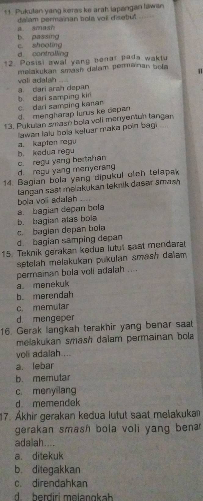 Pukulan yang keras ke arah lapangan lawan
dalam permainan bola voli disebut
a. smash
b. passing
c. shooting
d controlling
12. Posisi awal yang benar pada waktu
melakukan smash dalam permainan bola
1
voli adalah
a. dari arah depan
b. dari samping kiri
c. dari samping kanan
d. mengharap lurus ke depan
13. Pukulan smash bola voli menyentuh tangan
lawan lalu bola keluar maka poin bagi ....
a. kapten regu
b. kedua regu
c. regu yang bertahan
d. regu yang menyerang
14. Bagian bola yang dipukul oleh telapak
tangan saat melakukan teknik dasar smash
bola voli adalah ..
a. bagian depan bola
b. bagian atas bola
c. bagian depan bola
d. bagian samping depan
15. Teknik gerakan kedua lutut saat mendarat
setelah melakukan pukulan smash dalam 
permainan bola voli adalah ....
a. menekuk
b. merendah
c. memutar
d. mengeper
16. Gerak langkah terakhir yang benar saat
melakukan smash dalam permainan bola
voli adalah....
a. lebar
b. memutar
c. menyilang
d. memendek
17. Åkhir gerakan kedua lutut saat melakukan
gerakan smash bola voli yang benar
adalah....
a ditekuk
b ditegakkan
c. direndahkan
d. berdiri melangkah