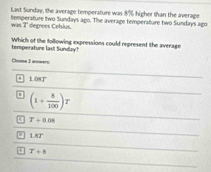 Last Sunday, the average temperature was 8% higher than the average
temperature two Sundays ago. The average temperature two Sundays ago
was T degrees Celsius.
Which of the following expressions could represent the average
temperature last Sunday?
Choose 2 answers:
A 1.08T
a (1+ 8/100 )T
a T+0.08
D 1.8T
a T+8