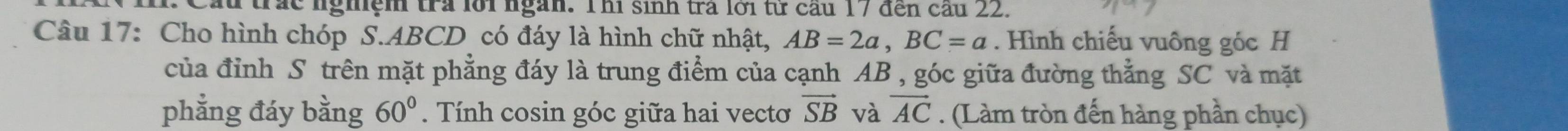 Cầu trấc nghiệm tra lới ngàn. Thi sinh trả lới từ cầu 17 đến cầu 22. 
Câu 17: Cho hình chóp S. ABCD có đáy là hình chữ nhật, AB=2a, BC=a. Hình chiếu vuông góc H 
của đỉnh S trên mặt phẳng đáy là trung điểm của cạnh AB , góc giữa đường thẳng SC và mặt 
phẳng đáy h 1/2  ng 60°. Tính cosin góc giữa hai vectơ vector SB và vector AC. (Làm tròn đến hàng phần chục)