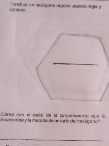 Construir un hexágono regular usando regla y 
compas. 
:Cómo son el radio de la circunferencia que lo 
circunscribe y la medida de un lado del hexágono?