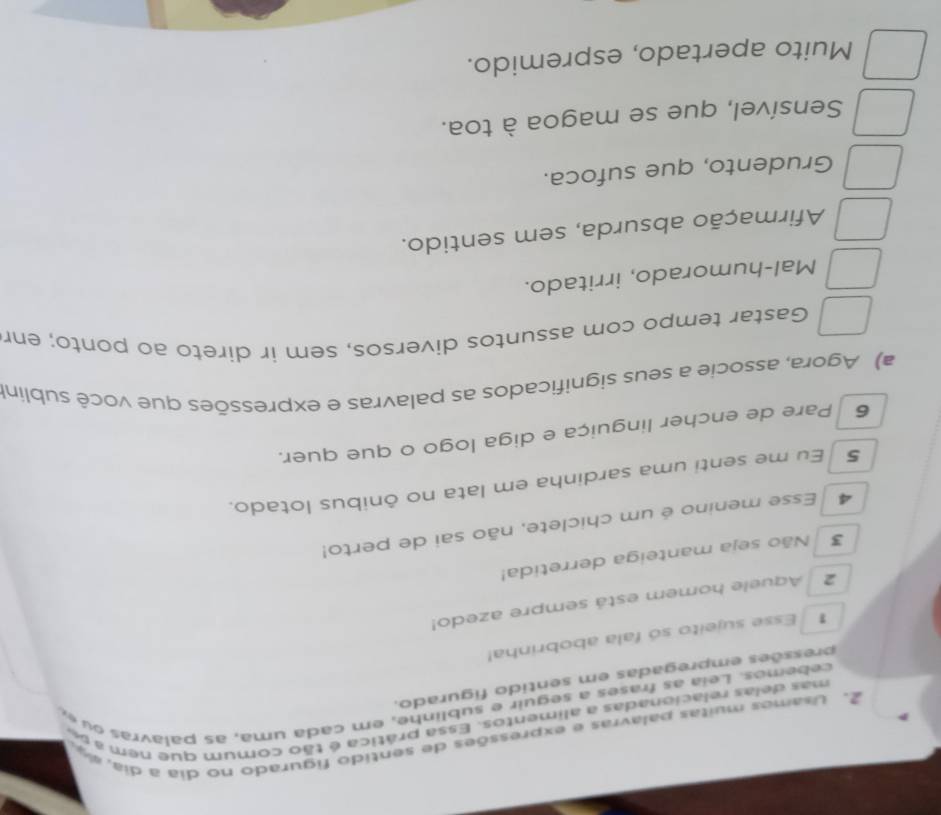 Usamos muitas palavras e expressões de sentido figurado no dia a dia, a4
mas delas relacionadas a alimentos. Essa prática é tão comum que nem a se
cebemos. Leia as frases a seguir e sublinhe, em cada uma, as palavras ou e,
pressões empregadas em sentido figurado.
* Esse sujeito só fala abobrinha!
2 Aquele homem está sempre azedo!
3 Não seja manteiga derretida!
4 Esse menino é um chiclete, não sai de perto!
5 Eu me senti uma sardinha em lata no ônibus lotado.
6 Pare de encher linguiça e diga logo o que quer.
a) Agora, associe a seus significados as palavras e expressões que você sublin!
Gastar tempo com assuntos diversos, sem ir direto ao ponto; enr
Mal-humorado, irritado.
Afirmação absurda, sem sentido.
Grudento, que sufoca.
Sensível, que se magoa à toa.
Muito apertado, espremido.