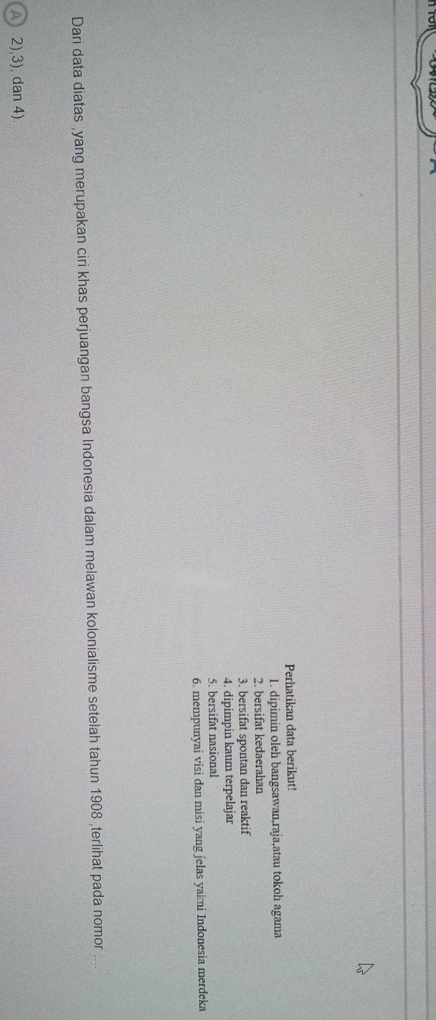 Perhatikan data berikut!
1. dipimin oleh bangsawan,raja,atau tokoh agama
2. bersifat kedaerahan
3. bersifat spontan dan reaktif
4. dipimpin kaum terpelajar
5. bersifat nasional
6. mempunyai visi dan misi yang jelas yakni Indonesia merdeka
Dari data diatas ,yang merupakan ciri khas perjuangan bangsa Indonesia dalam melawan kolonialisme setelah tahun 1908 ,terlihat pada nomor ...
2),3), dan 4).