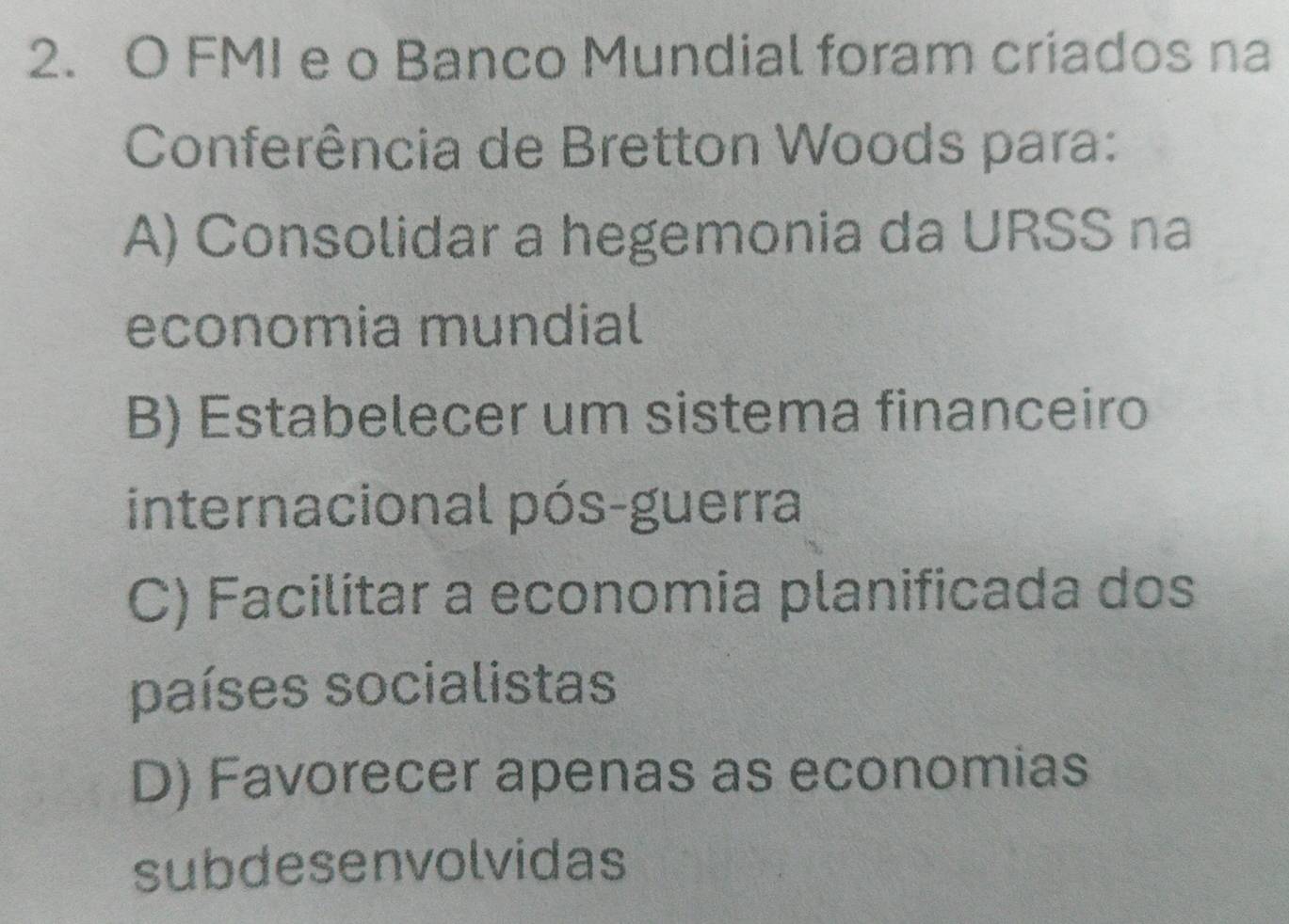 FMI e o Banco Mundial foram criados na
Conferência de Bretton Woods para:
A) Consolidar a hegemonia da URSS na
economia mundial
B) Estabelecer um sistema financeiro
internacional pós-guerra
C) Facilitar a economia planificada dos
países socialistas
D) Favorecer apenas as economias
subdesenvolvidas