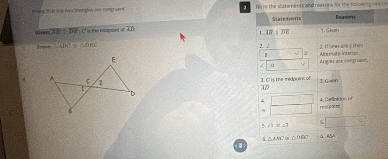 Pesse 191 the two trangles are congruent. Fill in the statements and reasons for the following twa-o 
Statements Reasons 
Givers overline ABparallel overline DE; C is the midpaint of overline AD. 1. Given 
1. overline AB |overline DE
2. ∠ 
Frose △ ABC≌ △ DEC 2. If lines are § then
B ~ 
Alternate Interior 
∠ D Angles are congruent. 
3. C is the midpoint of 3. Given 
( overline AD
4. □ 4. Definition of
1000,4) midpoint 
5. ∠ 1≌ ∠ 2 5. □ 
6. △ ABC≌ △ DEC 6、ASA