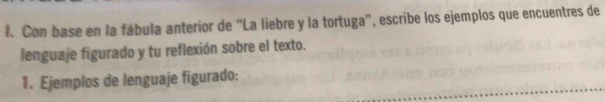 Con base en la fábula anterior de “La liebre y la tortuga”, escribe los ejemplos que encuentres de 
lenguaje figurado y tu reflexión sobre el texto. 
1. Ejemplos de lenguaje figurado: