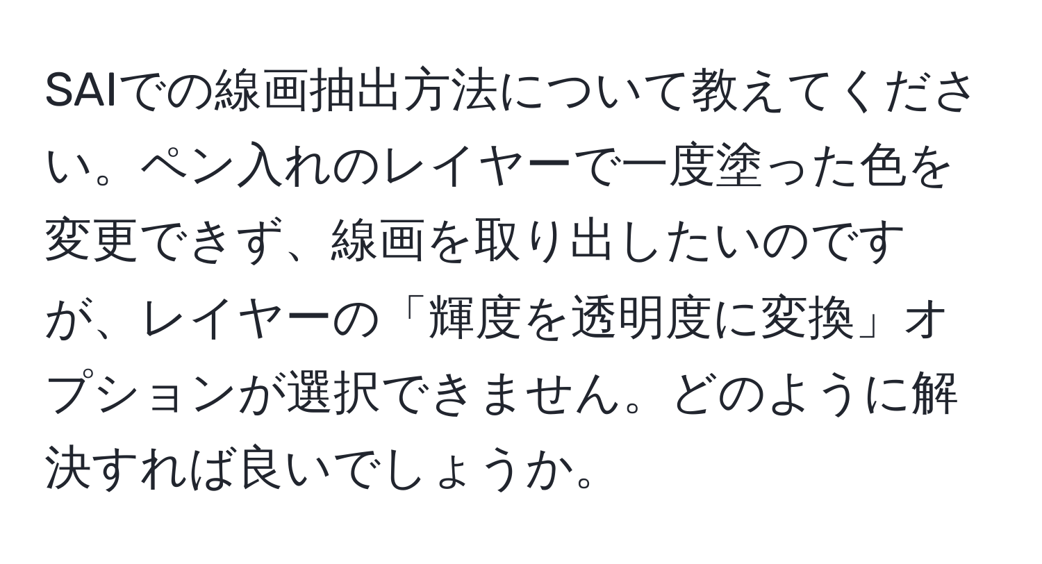 SAIでの線画抽出方法について教えてください。ペン入れのレイヤーで一度塗った色を変更できず、線画を取り出したいのですが、レイヤーの「輝度を透明度に変換」オプションが選択できません。どのように解決すれば良いでしょうか。